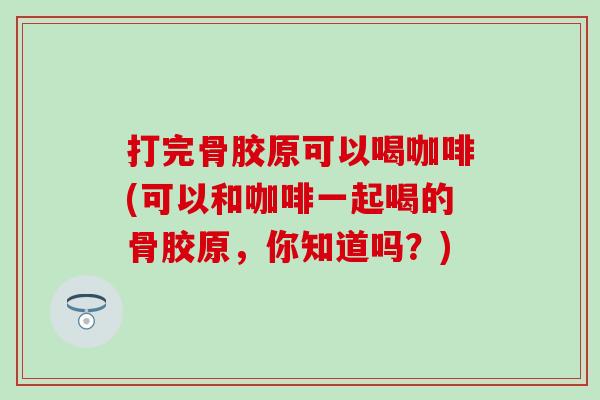 打完骨胶原可以喝咖啡(可以和咖啡一起喝的骨胶原,你知道吗?) 打完骨胶原可以喝咖啡(可以和咖啡一起喝的骨胶原,你知道吗?)