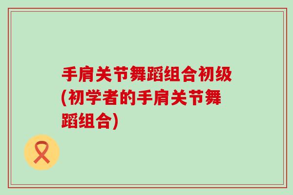 手肩关节舞蹈组合初级(初学者的手肩关节舞蹈组合) 手肩关节舞蹈组合初级(初学者的手肩关节舞蹈组合)