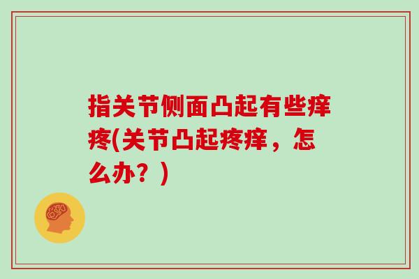 指关节侧面凸起有些痒疼(关节凸起疼痒,怎么办?) 指关节侧面凸起有些痒疼(关节凸起疼痒,怎么办?)