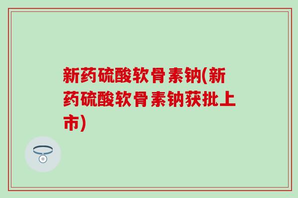 新药硫酸软骨素钠(新药硫酸软骨素钠获批上市) 新药硫酸软骨素钠(新药硫酸软骨素钠获批上市)