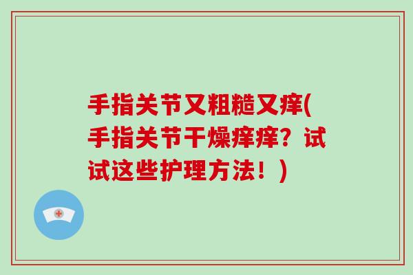 手指关节又粗糙又痒(手指关节干燥痒痒?试试这些护理方法!) 手指关节又粗糙又痒(手指关节干燥痒痒?试试这些护理方法!)