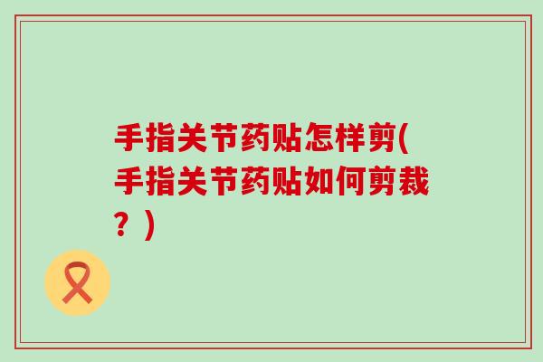 手指关节药贴怎样剪(手指关节药贴如何剪裁?) 手指关节药贴怎样剪(手指关节药贴如何剪裁?)