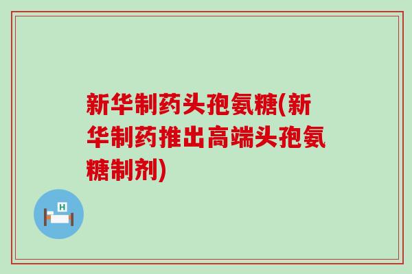 新华制药头孢氨糖(新华制药推出高端头孢氨糖制剂) 新华制药头孢氨糖(新华制药推出高端头孢氨糖制剂)