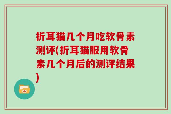 折耳猫几个月吃软骨素测评(折耳猫服用软骨素几个月后的测评结果) 折耳猫几个月吃软骨素测评(折耳猫服用软骨素几个月后的测评结果)
