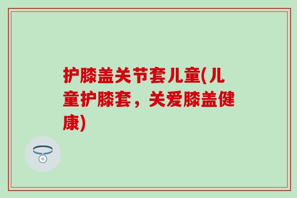 护膝盖关节套儿童(儿童护膝套，关爱膝盖健康)
