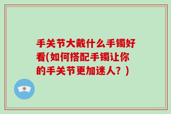 手关节大戴什么手镯好看(如何搭配手镯让你的手关节更加迷人?) 手关节大戴什么手镯好看(如何搭配手镯让你的手关节更加迷人?)