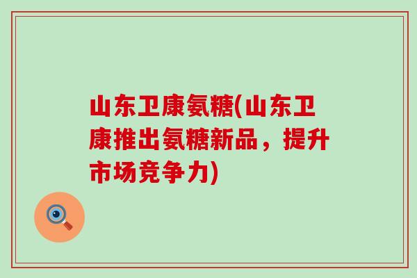 山东卫康氨糖(山东卫康推出氨糖新品,提升市场竞争力) 山东卫康氨糖(山东卫康推出氨糖新品,提升市场竞争力)
