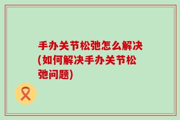 手办关节松弛怎么解决(如何解决手办关节松弛问题)