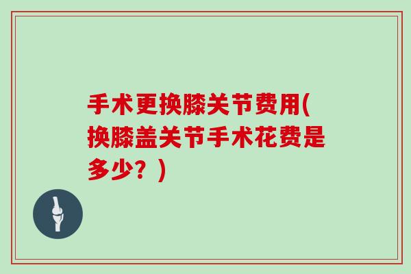 手术更换膝关节费用(换膝盖关节手术花费是多少？)