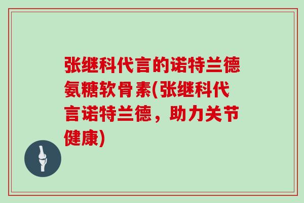 张继科代言的诺特兰德氨糖软骨素(张继科代言诺特兰德,助力关节健康) 张继科代言的诺特兰德氨糖软骨素(张继科代言诺特兰德,助力关节健康)