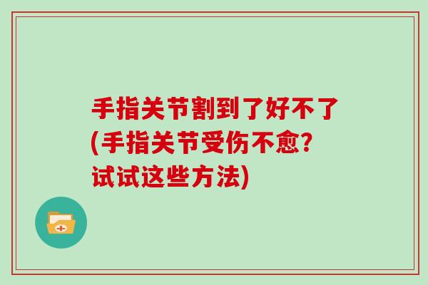 手指关节割到了好不了(手指关节受伤不愈?试试这些方法) 手指关节割到了好不了(手指关节受伤不愈?试试这些方法)