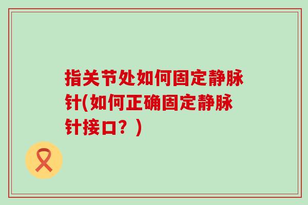 指关节处如何固定静脉针(如何正确固定静脉针接口?) 指关节处如何固定静脉针(如何正确固定静脉针接口?)