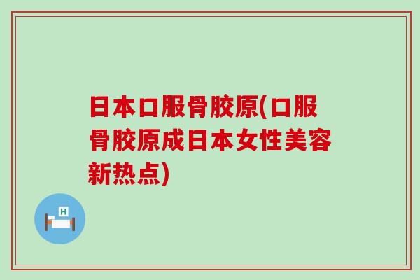 日本口服骨胶原(口服骨胶原成日本女性美容新热点)