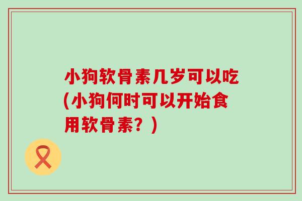 小狗软骨素几岁可以吃(小狗何时可以开始食用软骨素？)