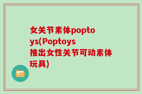 女关节素体poptoys(Poptoys推出女性关节可动素体玩具) 女关节素体poptoys(Poptoys推出女性关节可动素体玩具)