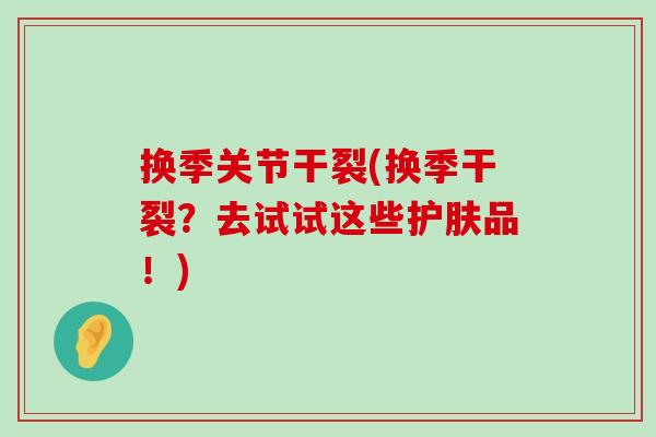换季关节干裂(换季干裂?去试试这些护肤品!) 换季关节干裂(换季干裂?去试试这些护肤品!)