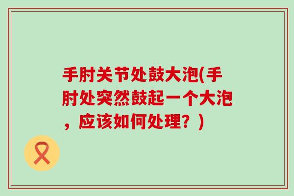 手肘关节处鼓大泡(手肘处突然鼓起一个大泡,应该如何处理?) 手肘关节处鼓大泡(手肘处突然鼓起一个大泡,应该如何处理?)