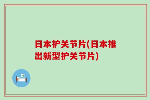 日本护关节片(日本推出新型护关节片) 日本护关节片(日本推出新型护关节片)