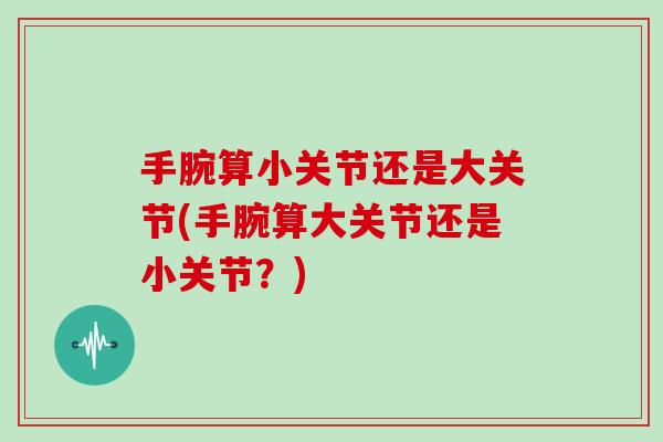 手腕算小关节还是大关节(手腕算大关节还是小关节?) 手腕算小关节还是大关节(手腕算大关节还是小关节?)