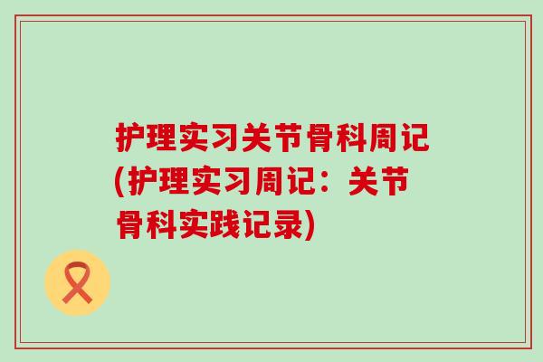护理实习关节骨科周记(护理实习周记:关节骨科实践记录) 护理实习关节骨科周记(护理实习周记:关节骨科实践记录)