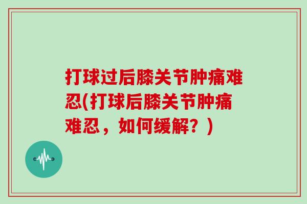 打球过后膝关节肿痛难忍(打球后膝关节肿痛难忍，如何缓解？)
