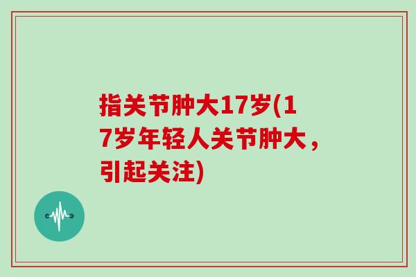 指关节肿大17岁(17岁年轻人关节肿大,引起关注) 指关节肿大17岁(17岁年轻人关节肿大,引起关注)