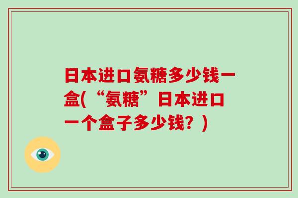 日本进口氨糖多少钱一盒(“氨糖”日本进口一个盒子多少钱？)