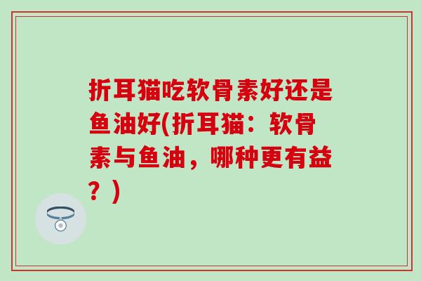 折耳猫吃软骨素好还是鱼油好(折耳猫:软骨素与鱼油,哪种更有益?) 折耳猫吃软骨素好还是鱼油好(折耳猫:软骨素与鱼油,哪种更有益?)