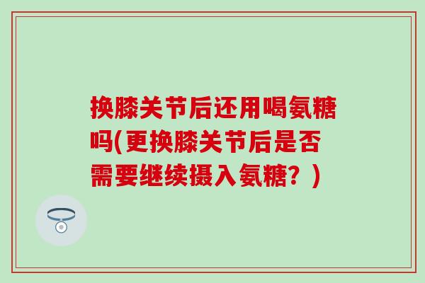 换膝关节后还用喝氨糖吗(更换膝关节后是否需要继续摄入氨糖?) 换膝关节后还用喝氨糖吗(更换膝关节后是否需要继续摄入氨糖?)