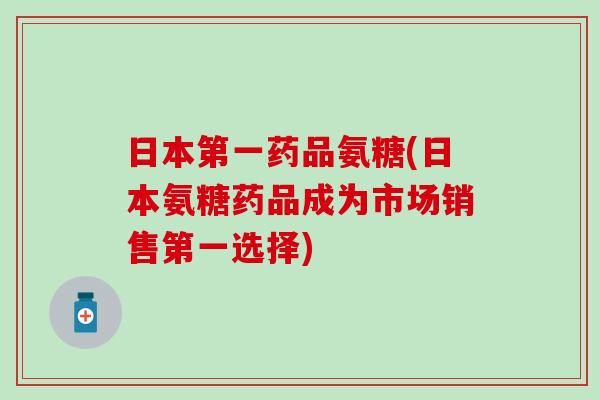 日本第一药品氨糖(日本氨糖药品成为市场销售第一选择)