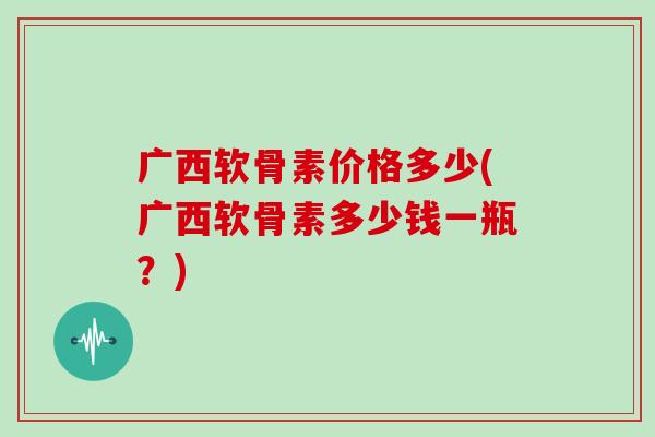 广西软骨素价格多少(广西软骨素多少钱一瓶？)