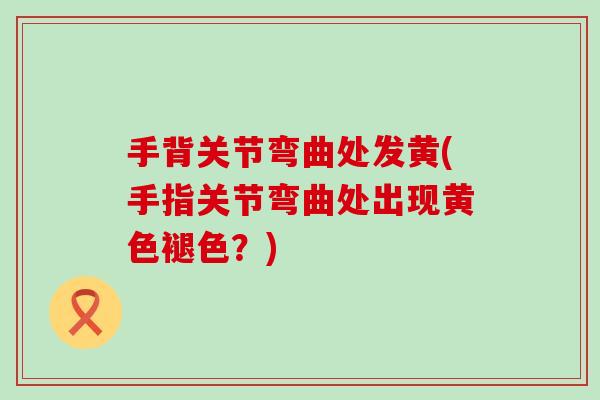 手背关节弯曲处发黄(手指关节弯曲处出现黄色褪色?) 手背关节弯曲处发黄(手指关节弯曲处出现黄色褪色?)