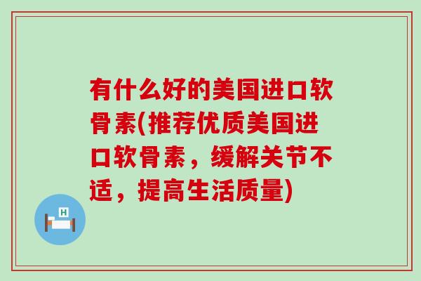 有什么好的美国进口软骨素(推荐优质美国进口软骨素，缓解关节不适，提高生活质量)