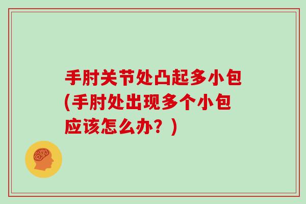 手肘关节处凸起多小包(手肘处出现多个小包应该怎么办?) 手肘关节处凸起多小包(手肘处出现多个小包应该怎么办?)