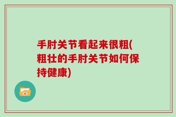 手肘关节看起来很粗(粗壮的手肘关节如何保持健康) 手肘关节看起来很粗(粗壮的手肘关节如何保持健康)