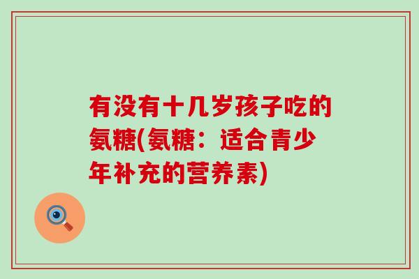 有没有十几岁孩子吃的氨糖(氨糖:适合青少年补充的营养素) 有没有十几岁孩子吃的氨糖(氨糖:适合青少年补充的营养素)