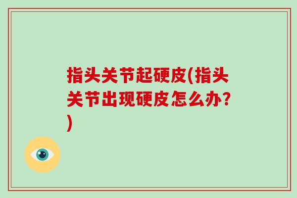 指头关节起硬皮(指头关节出现硬皮怎么办?) 指头关节起硬皮(指头关节出现硬皮怎么办?)