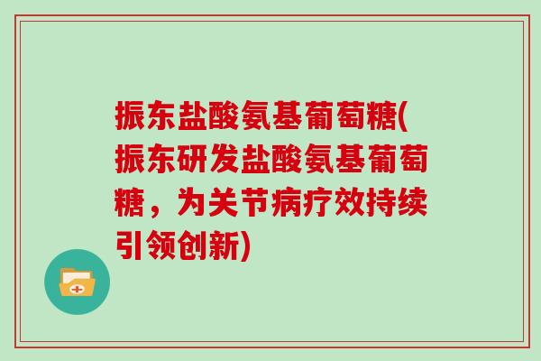 振东盐酸氨基葡萄糖(振东研发盐酸氨基葡萄糖,为关节疗效持续引领创新) 振东盐酸氨基葡萄糖(振东研发盐酸氨基葡萄糖,为关节疗效持续引领创新)