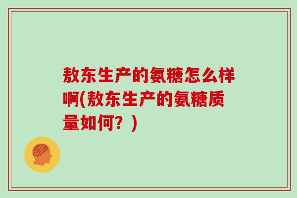 敖东生产的氨糖怎么样啊(敖东生产的氨糖质量如何?) 敖东生产的氨糖怎么样啊(敖东生产的氨糖质量如何?)