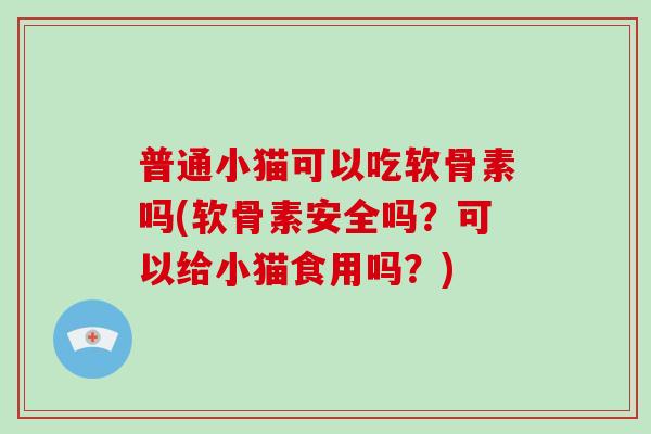 普通小猫可以吃软骨素吗(软骨素安全吗？可以给小猫食用吗？)