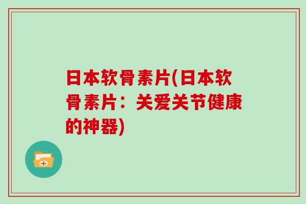 日本软骨素片(日本软骨素片:关爱关节健康的神器) 日本软骨素片(日本软骨素片:关爱关节健康的神器)