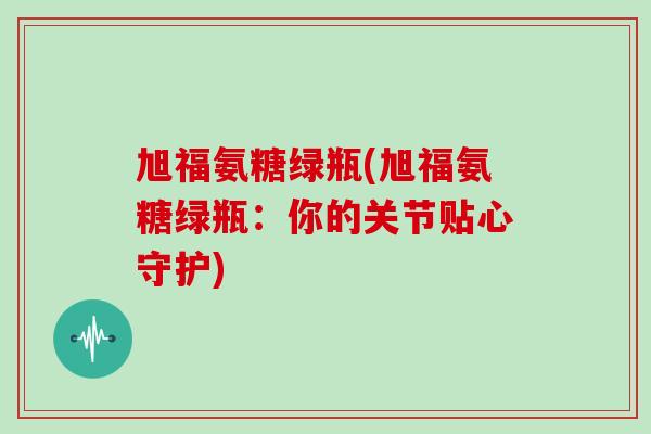 旭福氨糖绿瓶(旭福氨糖绿瓶:你的关节贴心守护) 旭福氨糖绿瓶(旭福氨糖绿瓶:你的关节贴心守护)