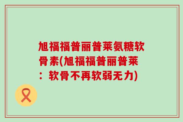 旭福福普丽普莱氨糖软骨素(旭福福普丽普莱：软骨不再软弱无力)