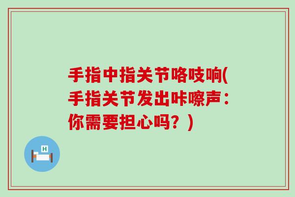 手指中指关节咯吱响(手指关节发出咔嚓声:你需要担心吗?) 手指中指关节咯吱响(手指关节发出咔嚓声:你需要担心吗?)