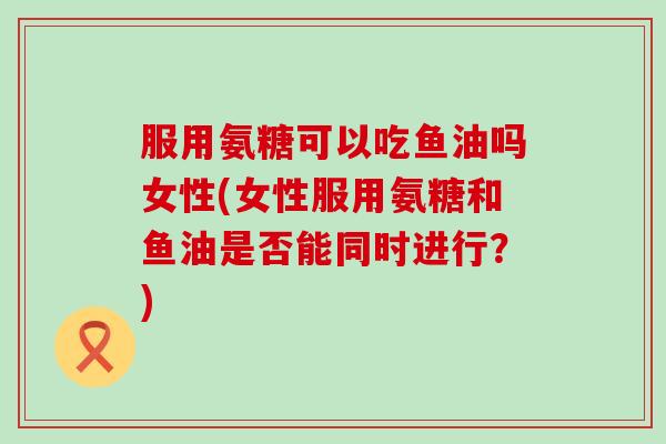 服用氨糖可以吃鱼油吗女性(女性服用氨糖和鱼油是否能同时进行？)