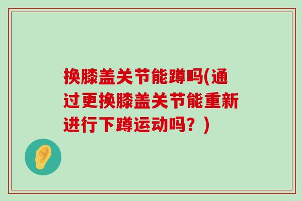换膝盖关节能蹲吗(通过更换膝盖关节能重新进行下蹲运动吗?) 换膝盖关节能蹲吗(通过更换膝盖关节能重新进行下蹲运动吗?)