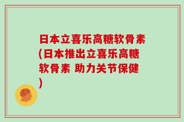 日本立喜乐高糖软骨素(日本推出立喜乐高糖软骨素 助力关节保健)
