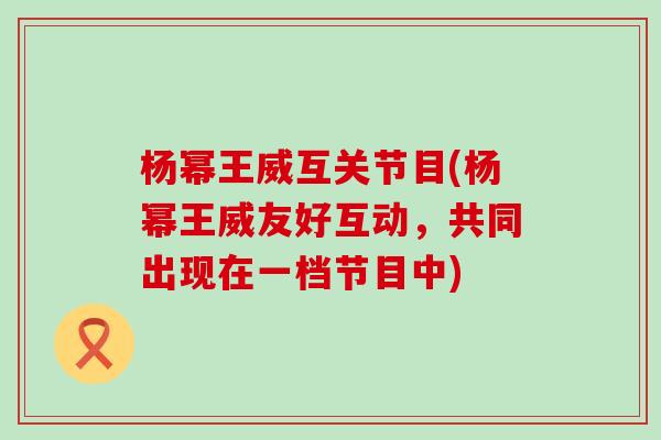 杨幂王威互关节目(杨幂王威友好互动,共同出现在一档节目中) 杨幂王威互关节目(杨幂王威友好互动,共同出现在一档节目中)