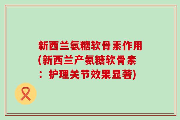 新西兰氨糖软骨素作用(新西兰产氨糖软骨素:护理关节效果显著) 新西兰氨糖软骨素作用(新西兰产氨糖软骨素:护理关节效果显著)
