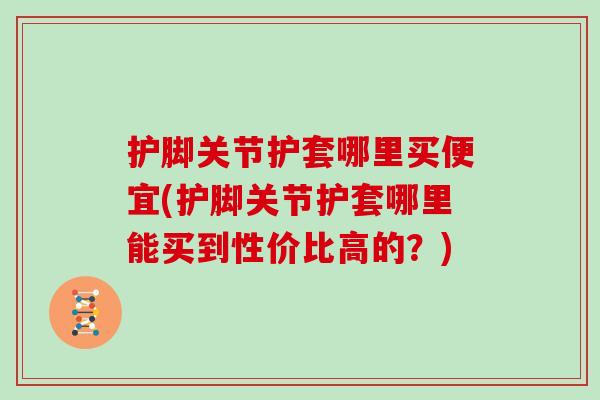 护脚关节护套哪里买便宜(护脚关节护套哪里能买到性价比高的?) 护脚关节护套哪里买便宜(护脚关节护套哪里能买到性价比高的?)